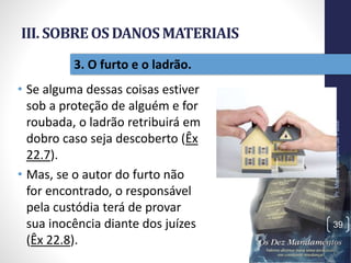 III. SOBREOSDANOSMATERIAIS
• Se alguma dessas coisas estiver
sob a proteção de alguém e for
roubada, o ladrão retribuirá em
dobro caso seja descoberto (Êx
22.7).
• Mas, se o autor do furto não
for encontrado, o responsável
pela custódia terá de provar
sua inocência diante dos juízes
(Êx 22.8).
Pr.MoisésSampaiodePaula
39
3. O furto e o ladrão.
 