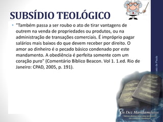 SUBSÍDIO TEOLÓGICO
• "Também passa a ser roubo o ato de tirar vantagens de
outrem na venda de propriedades ou produtos, ou na
administração de transações comerciais. É impróprio pagar
salários mais baixos do que devem receber por direito. O
amor ao dinheiro é o pecado básico condenado por este
mandamento. A obediência é perfeita somente com um
coração puro" (Comentário Bíblico Beacon. Vol 1. 1.ed. Rio de
Janeiro: CPAD, 2005, p. 191).
Pr.MoisésSampaiodePaula
41
 