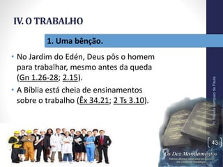 IV. O TRABALHO
• No Jardim do Edén, Deus pôs o homem
para trabalhar, mesmo antes da queda
(Gn 1.26-28; 2.15).
• A Bíblia está cheia de ensinamentos
sobre o trabalho (Êx 34.21; 2 Ts 3.10).
Pr.MoisésSampaiodePaula
43
1. Uma bênção.
 
