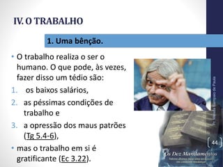 IV. O TRABALHO
• O trabalho realiza o ser o
humano. O que pode, às vezes,
fazer disso um tédio são:
1. os baixos salários,
2. as péssimas condições de
trabalho e
3. a opressão dos maus patrões
(Tg 5.4-6),
• mas o trabalho em si é
gratificante (Ec 3.22).
Pr.MoisésSampaiodePaula
44
1. Uma bênção.
 