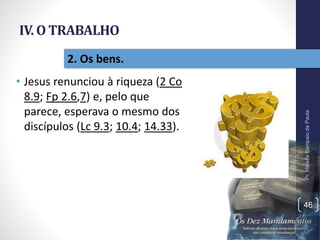 IV. O TRABALHO
• Jesus renunciou à riqueza (2 Co
8.9; Fp 2.6,7) e, pelo que
parece, esperava o mesmo dos
discípulos (Lc 9.3; 10.4; 14.33).
Pr.MoisésSampaiodePaula
46
2. Os bens.
 