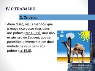 IV. O TRABALHO
• Além disso, Jesus mandou que
o moço rico desse seus bens
aos pobres (Mt 19.21), mas não
exigiu isso de Zaqueu, que se
prontificou livremente em doar
metade de seus bens aos
pobres (Lc 19.8).
Pr.MoisésSampaiodePaula
47
2. Os bens.
 