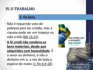 IV. O TRABALHO
• Não é requerido voto de
pobreza para ser cristão, mas a
riqueza pode ser um tropeço na
vida cristã (Mt 13.22).
• A fé cristã não condena os
bens materiais, desde que
adquiridos com honestidade. É
o amor ao dinheiro, e não o
dinheiro em si, a raiz de toda a
espécie de males (1 Tm 6.9,10).
Pr.MoisésSampaiodePaula
48
2. Os bens.
 