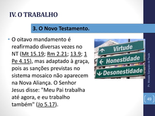 IV. O TRABALHO
• O oitavo mandamento é
reafirmado diversas vezes no
NT (Mt 15.19; Rm 2.21; 13.9; 1
Pe 4.15), mas adaptado à graça,
pois as sanções previstas no
sistema mosaico não aparecem
na Nova Aliança. O Senhor
Jesus disse: "Meu Pai trabalha
até agora, e eu trabalho
também" (Jo 5.17).
Pr.MoisésSampaiodePaula
49
3. O Novo Testamento.
 