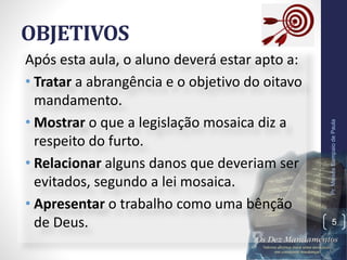 OBJETIVOS
Após esta aula, o aluno deverá estar apto a:
• Tratar a abrangência e o objetivo do oitavo
mandamento.
• Mostrar o que a legislação mosaica diz a
respeito do furto.
• Relacionar alguns danos que deveriam ser
evitados, segundo a lei mosaica.
• Apresentar o trabalho como uma bênção
de Deus.
Pr.MoisésSampaiodePaula
5
 