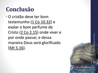 Conclusão
• O cristão deve ter bom
testemunho (1 Co 10.32) e
exalar o bom perfume de
Cristo (2 Co 2.15) onde viver e
por onde passar, e dessa
maneira Deus será glorificado
(Mt 5.16).
Pr.MoisésSampaiodePaula
53
 