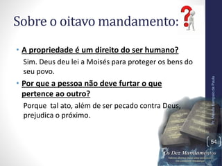 Sobre o oitavo mandamento:
• A propriedade é um direito do ser humano?
Sim. Deus deu lei a Moisés para proteger os bens do
seu povo.
• Por que a pessoa não deve furtar o que
pertence ao outro?
Porque tal ato, além de ser pecado contra Deus,
prejudica o próximo.
Pr.MoisésSampaiodePaula
54
 