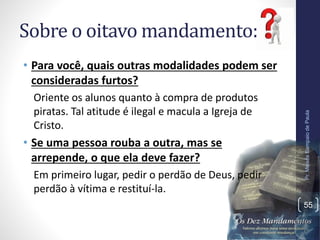 Sobre o oitavo mandamento:
• Para você, quais outras modalidades podem ser
consideradas furtos?
Oriente os alunos quanto à compra de produtos
piratas. Tal atitude é ilegal e macula a Igreja de
Cristo.
• Se uma pessoa rouba a outra, mas se
arrepende, o que ela deve fazer?
Em primeiro lugar, pedir o perdão de Deus, pedir
perdão à vítima e restituí-la.
Pr.MoisésSampaiodePaula
55
 