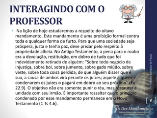 INTERAGINDO COM O
PROFESSOR
• Na lição de hoje estudaremos a respeito do oitavo
mandamento. Este mandamento é uma proibição formal contra
toda e qualquer forma de furto. Para que uma sociedade seja
próspera, justa e tenha paz, deve prezar pelo respeito à
propriedade alheia. No Antigo Testamento, a pena para o roubo
era a devolução, restituição, em dobro de tudo que foi
indevidamente retirado de alguém: "Sobre todo negócio de
injustiça, sobre boi, sobre jumento, sobre gado miúdo, sobre
veste, sobre toda coisa perdida, de que alguém disser que é
sua, a causa de ambos virá perante os juízes; aquele a quem
condenarem os juízes o pagará em dobro ao seu próximo" (Êx
22.9). O objetivo não era somente punir o réu, mas restaurar a
unidade com seu irmão. É importante ressaltar que o princípio
condenado por esse mandamento permanece em o Novo
Testamento (1 Ts 4.6).
Pr.MoisésSampaiodePaula
6
 