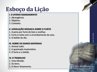 Esboço da Lição
Pr.MoisésSampaiodePaula
7
I. O OITAVO MANDAMENTO
1. Abrangência.
2. Objetivo.
3. Contexto.
II. LEGISLAÇÃO MOSAICA SOBRE O FURTO
1. A pena por furto de bois e ovelhas.
2. Furto à noite com o arrombamento da casa.
3. O ladrão do dia.
III. SOBRE OS DANOS MATERIAIS
1. Animal solto.
2. A queimada involuntária.
3. O furto e o ladrão.
IV. O TRABALHO
1. Uma bênção.
2. Os bens.
3. O Novo Testamento.
 