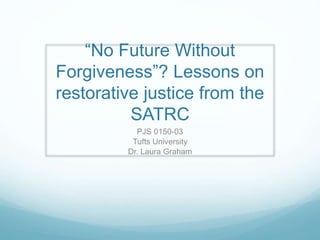 “No Future Without
Forgiveness”? Lessons on
restorative justice from the
SATRC
PJS 0150-03
Tufts University
Dr. Laura Graham
 