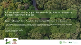 REDD+ project and its impact households’ incomes in Indonesian
Borneo: Preliminary findings
Sandy Nofyanza*, Zahra Avia, Colas Chervier, Agus M Maulana, Bimo Dwisatrio
*PhD student (Sustainable Forest Transition Project), Global Development Institute, the University of Manchester
Research Consultant (Global Comparative Study on REDD+), CIFOR-ICRAF
2023 FLARE Annual Meeting
CIFOR-ICRAF Campus, Nairobi
12-16 October 2023
 