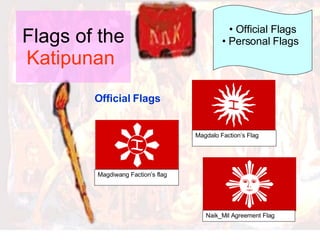 Flags of the  Katipunan   Official Flags Official Flags Personal Flags   Magdiwang Faction’s flag Magdalo Faction’s Flag Naik_Mil Agreement Flag 