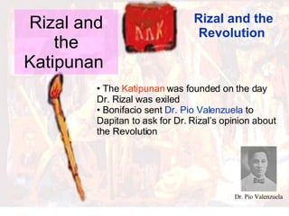 Rizal and the Katipunan  Rizal and the Revolution  The  Katipunan  was founded on the day Dr. Rizal was exiled Bonifacio sent  Dr. Pio Valenzuela  to Dapitan to ask for Dr. Rizal’s opinion about the Revolution Dr. Pio Valenzuela 