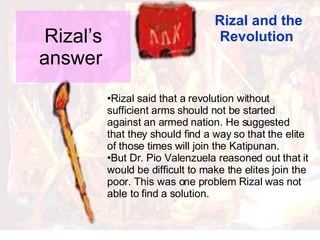 Rizal’s answer  Rizal and the Revolution  Rizal said that a revolution without sufficient arms should not be started against an armed nation. He suggested that they should find a way so that the elite of those times will join the Katipunan. But Dr. Pio Valenzuela reasoned out that it would be difficult to make the elites join the poor. This was one problem Rizal was not able to find a solution. 