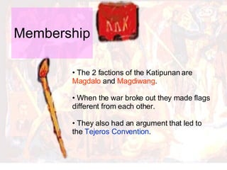 Membership  The 2 factions of the Katipunan are  Magdalo  and  Magdiwang .  When the war broke out they made flags different from each other.  They also had an argument that led to the  Tejeros Convention .  