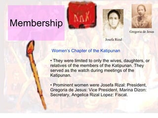 Membership  Women’s Chapter of the Katipunan  They were limited to only the wives, daughters, or relatives of the members of the Katipunan. They served as the watch during meetings of the Katipunan.  Prominent women were Josefa Rizal: President, Gregoria de Jesus: Vice President, Marina Dizon: Secretary, Angelica Rizal Lopez: Fiscal.  Josefa Rizal Gregoria de Jesus 