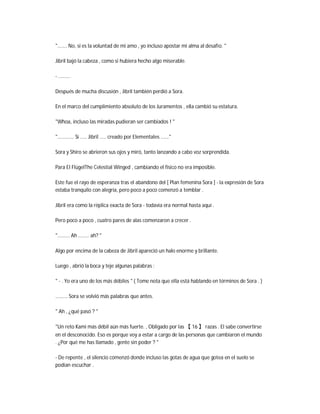 "....... No, si es la voluntad de mi amo , yo incluso apostar mi alma al desafío. "
Jibril bajó la cabeza , como si hubiera hecho algo miserable.
- .........
Después de mucha discusión , Jibril también perdió a Sora.
En el marco del cumplimiento absoluto de los Juramentos , ella cambió su estatura.
"Whoa, incluso las miradas pudieran ser cambiados ! "
"............ Sí ..... Jibril ..... creado por Elementales ......"
Sora y Shiro se abrieron sus ojos y miró, tanto lanzando a cabo voz sorprendida.
Para El FlügelThe Celestial Winged , cambiando el físico no era imposible.
Este fue el rayo de esperanza tras el abandono del [ Plan femenina Sora ] - la expresión de Sora
estaba tranquilo con alegría, pero poco a poco comenzó a temblar .
Jibril era como la réplica exacta de Sora - todavía era normal hasta aquí .
Pero poco a poco , cuatro pares de alas comenzaron a crecer .
"......... Ah ........ ah? "
Algo por encima de la cabeza de Jibril apareció un halo enorme y brillante.
Luego , abrió la boca y teje algunas palabras :
" - . Yo era uno de los más débiles " ( Tome nota que ella está hablando en términos de Sora . )
......... Sora se volvió más palabras que antes.
" Ah , ¿qué pasó ? "
"Un reto Kami más débil aún más fuerte. , Obligado por las 【 16 】 razas . El sabe convertirse
en el desconocido. Eso es porque voy a estar a cargo de las personas que cambiaron el mundo
. ¿Por qué me has llamado , gente sin poder ? "
- De repente , el silencio comenzó donde incluso las gotas de agua que gotea en el suelo se
podían escuchar .
 