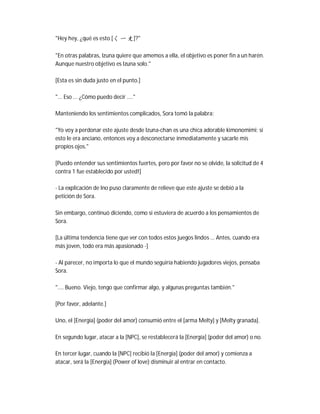 "Hey hey, ¿qué es esto [ㄑ ㄧ ㄤ]?"
"En otras palabras, Izuna quiere que amemos a ella, el objetivo es poner fin a un harén.
Aunque nuestro objetivo es Izuna solo."
[Esta es sin duda justo en el punto.]
"... Eso ... ¿Cómo puedo decir ...."
Manteniendo los sentimientos complicados, Sora tomó la palabra:
"Yo voy a perdonar este ajuste desde Izuna-chan es una chica adorable kimonomimi; si
esto le era anciano, entonces voy a desconectarse inmediatamente y sacarle mis
propios ojos."
[Puedo entender sus sentimientos fuertes, pero por favor no se olvide, la solicitud de 4
contra 1 fue establecido por usted!]
- La explicación de Ino puso claramente de relieve que este ajuste se debió a la
petición de Sora.
Sin embargo, continuó diciendo, como si estuviera de acuerdo a los pensamientos de
Sora.
[La última tendencia tiene que ver con todos estos juegos lindos ... Antes, cuando era
más joven, todo era más apasionado -]
- Al parecer, no importa lo que el mundo seguiría habiendo jugadores viejos, pensaba
Sora.
".... Bueno. Viejo, tengo que confirmar algo, y algunas preguntas también."
[Por favor, adelante.]
Uno, el [Energía] (poder del amor) consumió entre el [arma Melty] y [Melty granada].
En segundo lugar, atacar a la [NPC], se restablecerá la [Energía] (poder del amor) o no.
En tercer lugar, cuando la [NPC] recibió la [Energía] (poder del amor) y comienza a
atacar, será la [Energía] (Power of love) disminuir al entrar en contacto.
 