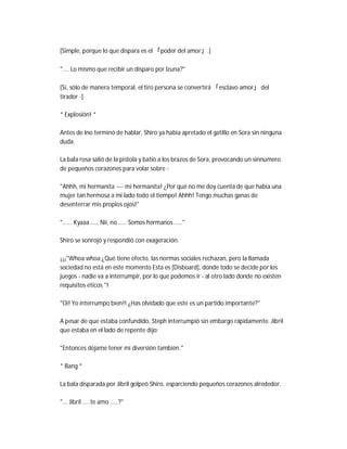 [Simple, porque lo que dispara es el 「poder del amor」.]
".... Lo mismo que recibir un disparo por Izuna?"
[Sí, sólo de manera temporal, el tiro persona se convertirá 「esclavo amor」 del
tirador -]
* Explosión! *
Antes de Ino terminó de hablar, Shiro ya había apretado el gatillo en Sora sin ninguna
duda.
La bala rosa salió de la pistola y batió a los brazos de Sora, provocando un sinnúmero
de pequeños corazones para volar sobre -
"Ahhh, mi hermanita ---- mi hermanita! ¿Por qué no me doy cuenta de que había una
mujer tan hermosa a mi lado todo el tiempo! Ahhh! Tengo muchas ganas de
desenterrar mis propios ojos!"
"...... Kyaaa ..... Nii, no ..... Somos hermanos ....."
Shiro se sonrojó y respondió con exageración.
¡¡¡"Whoa whoa ¿Qué tiene efecto, las normas sociales rechazan, pero la llamada
sociedad no está en este momento Esta es [Disboard], donde todo se decide por los
juegos - nadie va a interrumpir, por lo que podemos ir - al otro lado donde no existen
requisitos éticos "!
"Oi! Yo interrumpo bien!! ¿Has olvidado que este es un partido importante?"
A pesar de que estaba confundido, Steph interrumpió sin embargo rápidamente. Jibril
que estaba en el lado de repente dijo:
"Entonces déjame tener mi diversión también."
* Bang *
La bala disparada por Jibril golpeó Shiro, esparciendo pequeños corazones alrededor.
"... Jibril .... te amo .....?"
 