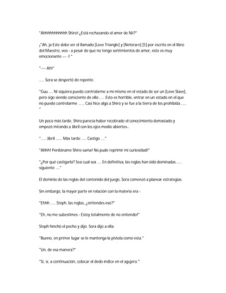 "Ahhhhhhhhhhh Shiro! ¿Está rechazando el amor de Nii?"
¡"Ah, ja Este debe ser el llamado [Love Triangle] y [Netorare] [5] por escrito en el libro
del Maestro, veo - a pesar de que no tengo sentimientos de amor, esto es muy
emocionante --- -! "
"---- Ah!"
..... Sora se despertó de repente.
"Guu .... Ni siquiera puedo controlarme a mí mismo en el estado de ser un [Love Slave],
pero sigo siendo consciente de ello ..... Esto es horrible, entrar en un estado en el que
no puedo controlarme ...... Casi hice algo a Shiro y se fue a la tierra de los prohibida .....
"
Un poco más tarde, Shiro parecía haber recobrado el conocimiento demasiado y
empezó mirando a Jibril con los ojos medio abiertos-.
"..... Jibril ...... Más tarde ..... Castigo ...."
"Ahhh! Perdóname Shiro-sama! No pude reprimir mi curiosidad!"
"¿Por qué castigarla? Sea cual sea .... En definitiva, las reglas han sido dominadas .....
siguiente ...."
El dominio de las reglas del contenido del juego, Sora comenzó a planear estrategias.
Sin embargo, la mayor parte en relación con la materia era -
"Ehhh ..... Steph, las reglas, ¿entiendes eso?"
"Eh, no me subestimes - Estoy totalmente de no entiendo!"
Steph hinchó el pecho y dijo. Sora dijo a ella:
"Bueno, en primer lugar se le mantenga la pistola como esta."
"Un, de esa manera?"
"Sí, sí, a continuación, colocar el dedo índice en el agujero."
 