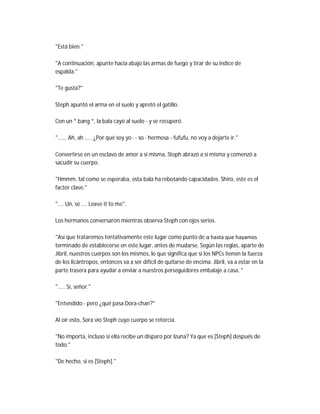 "Está bien."
"A continuación, apunte hacia abajo las armas de fuego y tirar de su índice de
espalda."
"Te gusta?"
Steph apuntó el arma en el suelo y apretó el gatillo.
Con un * bang *, la bala cayó al suelo - y se recuperó.
"...... Ah, ah ..... ¿Por qué soy yo · · so · hermosa - fufufu, no voy a dejarte ir."
Convertirse en un esclavo de amor a sí misma, Steph abrazó a sí misma y comenzó a
sacudir su cuerpo.
"Hmmm, tal como se esperaba, esta bala ha rebotando capacidades. Shiro, este es el
factor clave."
".... Un, sé .... Leave it to me".
Los hermanos conversaron mientras observa Steph con ojos serios.
"Así que trataremos tentativamente este lugar como punto de α hasta que hayamos
terminado de establecerse en este lugar, antes de mudarse. Según las reglas, aparte de
Jibril, nuestros cuerpos son los mismos, lo que significa que si los NPCs tienen la fuerza
de los licántropos, entonces va a ser difícil de quitarse de encima. Jibril, va a estar en la
parte trasera para ayudar a enviar a nuestros perseguidores embalaje a casa. "
"..... Sí, señor."
"Entendido - pero ¿qué pasa Dora-chan?"
Al oír esto, Sora vio Steph cuyo cuerpo se retorcía.
"No importa, incluso si ella recibe un disparo por Izuna? Ya que es [Steph] después de
todo."
"De hecho, si es [Steph]."
 