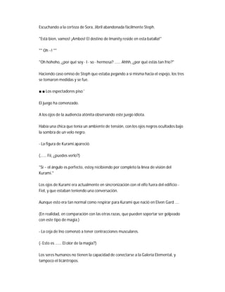 Escuchando a la certeza de Sora, Jibril abandonada fácilmente Steph.
"Está bien, vamos! ¡Ambos! El destino de Imanity reside en esta batalla!"
"" Oh ~! ""
"Oh hohoho, ¿por qué soy · I · so · hermosa? ...... Ahhh, ¿por qué estás tan frío?"
Haciendo caso omiso de Steph que estaba pegando a sí misma hacia el espejo, los tres
se tomaron medidas y se fue.
■ ■ Los espectadores piso '
El juego ha comenzado.
A los ojos de la audiencia atónita observando este juego idiota.
Había una chica que tenía un ambiente de tensión, con los ojos negros ocultados bajo
la sombra de un velo negro.
- La figura de Kurami apareció.
(...... Fii, ¿puedes verlo?)
"Sí ~ el ángulo es perfecto, estoy recibiendo por completo la línea de visión del
Kurami."
Los ojos de Kurami era actualmente en sincronización con el elfo fuera del edificio -
Fiel, y que estaban teniendo una conversación.
Aunque esto era tan normal como respirar para Kurami que nació en Elven Gard ....
(En realidad, en comparación con las otras razas, que pueden soportar ser golpeado
con este tipo de magia.)
- La ceja de Ino comenzó a tener contracciones musculares.
(- Esto es ...... El olor de la magia?)
Los seres humanos no tienen la capacidad de conectarse a la Galería Elemental, y
tampoco el licántropos.
 