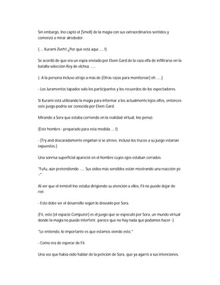 Sin embargo, Ino captó el [Smell] de la magia con sus extraordinarios sentidos y
comenzó a mirar alrededor.
(.... Kurami Zierh! ¿Por qué está aquí .....!)
Se acordó de que era un espía enviado por Elven Gard de la raza elfa de infiltrarse en la
batalla selección Rey de elchea ......
(- A la persona incluso atrajo a más de [Otras razas para monitorear] eh .....)
- Los Juramentos tapados solo los participantes y los recuerdos de los espectadores.
Si Kurami está utilizando la magia para informar a los actualmente lejos elfos, entonces
este juego podría ser conocida por Elven Gard.
Mirando a Sora que estaba corriendo en la realidad virtual, Ino pensó:
(Este hombre - preparado para esta medida ....!)
- [Try and descaradamente engañan si se atreve, incluso los trucos a su juego estarían
expuestos.]
Una sonrisa superficial apareció en el hombre cuyos ojos estaban cerrados.
"Fufu, aún pretendiendo ..... Sus oídos más sensibles están mostrando una reacción yo
~"
Al ver que el inmóvil Ino estaba dirigiendo su atención a ellos, Fii no puede dejar de
reír.
- Esto debe ser el desarrollo según lo deseado por Sora.
(Fii, esto [el espacio Computer] es el juego que se especuló por Sora, un mundo virtual
donde la magia no puede interferir, parece que no hay nada que podamos hacer -)
"Lo entiendo, lo importante es que estamos viendo esto."
- Como era de esperar de Fii.
Una vez que había oído hablar de la petición de Sora, que ya agarró a sus intenciones.
 