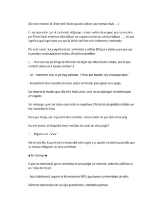 (De esta manera, la Unión del Este no puede utilizar una trampa obvia ....)
En comparación con el contenido del juego - si sus medios de engaño eran conocidos
por Elven Gard, entonces ellos deben ser capaces de tomar contramedidas ...... Lo que
significa que la próxima vez que la Unión del Este será realmente terminado.
Por esta razón, Sora explotaría los contenidos y utilizar [Fii] para vigilar, para que sus
recuerdos no desaparecen incluso si hubieran perdido.
(..... Pero aún así, no tengo la intención de dejar que ellos hacen trampa, por lo que
también debería Fii ayudar también.)
"Un ~ mantener esto es yo muy cansado ~! Pero, por Kurami, voy a trabajar duro ".
- Reexaminar los recuerdos de Sora, sobre el método para ganar este juego.
No importa lo mucho que ella miró hacia atrás, esto era un plan que era demasiado
arriesgado.
Sin embargo, aun con todos esos factores negativos, [Victoria] esta palabra brillaba en
los recuerdos de Sora.
Para que tenga una respuesta tan confiados - debe residir en que Sora creía pulg
Kurami pensó, si ella podía hacer ese tipo de cosas en este juego?
"..... Déjame ver - Sora."
Así de sencillo, Kurami miró a través del velo negro y se quedó mirando la pantalla que
se estaba reflejando un Sora corriendo.
■ En el juego ■
Había un montón de gente corriendo en una jungla de cemento, entre los edificios en
un Tokio de ficción.
- Sora hábilmente esquivó el Kemonomimi NPCs que fueron un hervidero de ellos.
Mientras observaba con sus ojos penetrantes, comenzó a pensar.
 