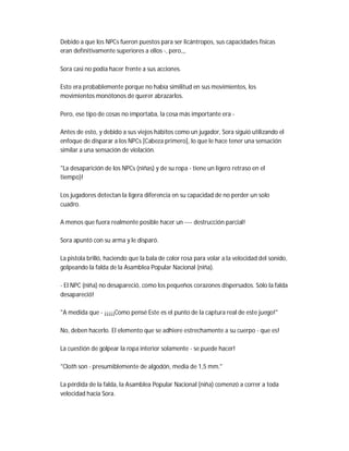 Debido a que los NPCs fueron puestos para ser licántropos, sus capacidades físicas
eran definitivamente superiores a ellos -, pero,,,
Sora casi no podía hacer frente a sus acciones.
Esto era probablemente porque no había similitud en sus movimientos, los
movimientos monótonos de querer abrazarlos.
Pero, ese tipo de cosas no importaba, la cosa más importante era -
Antes de esto, y debido a sus viejos hábitos como un jugador, Sora siguió utilizando el
enfoque de disparar a los NPCs [Cabeza primero], lo que le hace tener una sensación
similar a una sensación de violación.
"La desaparición de los NPCs (niñas) y de su ropa - tiene un ligero retraso en el
tiempo)!
Los jugadores detectan la ligera diferencia en su capacidad de no perder un solo
cuadro.
A menos que fuera realmente posible hacer un ---- destrucción parcial!
Sora apuntó con su arma y le disparó.
La pistola brilló, haciendo que la bala de color rosa para volar a la velocidad del sonido,
golpeando la falda de la Asamblea Popular Nacional (niña).
- El NPC (niña) no desapareció, como los pequeños corazones dispersados. Sólo la falda
desapareció!
"A medida que - ¡¡¡¡¡Como pensé Este es el punto de la captura real de este juego!"
No, deben hacerlo. El elemento que se adhiere estrechamente a su cuerpo - que es!
La cuestión de golpear la ropa interior solamente - se puede hacer!
"Cloth son - presumiblemente de algodón, media de 1,5 mm."
La pérdida de la falda, la Asamblea Popular Nacional (niña) comenzó a correr a toda
velocidad hacia Sora.
 