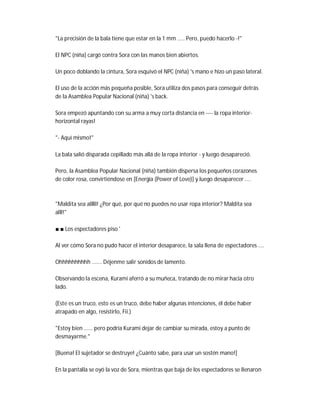 "La precisión de la bala tiene que estar en la 1 mm ..... Pero, puedo hacerlo -!"
El NPC (niña) cargó contra Sora con las manos bien abiertos.
Un poco doblando la cintura, Sora esquivó el NPC (niña) 's mano e hizo un paso lateral.
El uso de la acción más pequeña posible, Sora utiliza dos pasos para conseguir detrás
de la Asamblea Popular Nacional (niña) 's back.
Sora empezó apuntando con su arma a muy corta distancia en ---- la ropa interior-
horizontal rayas!
"- Aquí mismo!"
La bala salió disparada cepillado más allá de la ropa interior - y luego desapareció.
Pero, la Asamblea Popular Nacional (niña) también dispersa los pequeños corazones
de color rosa, convirtiéndose en [Energía (Power of Love)] y luego desaparecer ....
"Maldita sea alllll! ¿Por qué, por qué no puedes no usar ropa interior? Maldita sea
alll!"
■ ■ Los espectadores piso '
Al ver cómo Sora no pudo hacer el interior desaparece, la sala llena de espectadores ....
Ohhhhhhhhhh ....... Déjenme salir sonidos de lamento.
Observando la escena, Kurami aferró a su muñeca, tratando de no mirar hacia otro
lado.
(Este es un truco, esto es un truco, debe haber algunas intenciones, él debe haber
atrapado en algo, resistirlo, Fii.)
"Estoy bien ...... pero podría Kurami dejar de cambiar su mirada, estoy a punto de
desmayarme."
[Buena! El sujetador se destruye! ¿Cuánto sabe, para usar un sostén mano!]
En la pantalla se oyó la voz de Sora, mientras que baja de los espectadores se llenaron
 