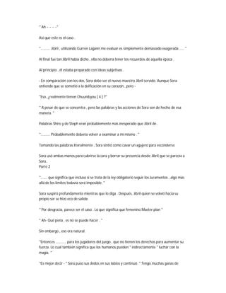 " Ah ~ ~ ~ ~"
Así que este es el caso .
".......... Jibril , utilizando Gurren Lagann me evaluar es simplemente demasiado exagerada ..... "
Al final fue tan Jibril había dicho , ella no debería tener los recuerdos de aquella época .
Al principio , él estaba preparado con ideas subjetivas .
- En comparación con los dos, Sora debe ser el nuevo maestro Jibril servido. Aunque Sora
entiende que se sometió a la deificación en su corazón , pero -
"Eso, ¿realmente tienen Chuunibyou [ 4 ] ?"
" A pesar de que se concentra , pero las palabras y las acciones de Sora son de hecho de esa
manera. "
Palabras Shiro y de Steph eran probablemente más inesperado que Jibril de .
".......... Probablemente debería volver a examinar a mí mismo . "
Tomando las palabras literalmente , Sora sintió como cavar un agujero para esconderse.
Sora usó ambas manos para cubrirse la cara y borrar su presencia desde Jibril que se parecía a
Sora.
Parte 2
"....... que significa que incluso si se trata de la ley obligatorio seguir los Juramentos , algo más
allá de los límites todavía será imposible. "
Sora suspiró profundamente mientras que lo diga . Después, Jibril quien se volvió hacia su
propio ser se hizo eco de salida:
" Por desgracia, parece ser el caso . Lo que significa que femenino Master plan "
" Ah- Qué pena , es no se puede hacer . "
Sin embargo , eso era natural.
"Entonces ........... para los jugadores del juego , que no tienen los derechos para aumentar su
fuerza. Lo cual también significa que los humanos pueden " indirectamente " luchar con la
magia. "
"Es mejor decir - " Sora puso sus dedos en sus labios y continuó. " Tengo muchas ganas de
 