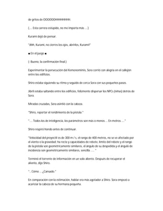 de gritos de OOOOOOHHHHHHHH.
(.... Esta carrera estúpido, no me importa más ....)
Kurami dejó de pensar.
"Ahh, Kurami, no cierres los ojos, abrirlos, Kurami!"
■ En el juego ■
(- Bueno, la confirmación final.)
Experimentar la persecución del Kemonomimis, Sora corrió con alegría en el callejón
entre los edificios.
Shiro estaba siguiendo su ritmo y seguido de cerca Sora con sus pequeños pasos.
Jibril estaba saltando entre los edificios, felizmente dispersar los NPCs (niñas) detrás de
Sora.
Miradas cruzadas, Sora asintió con la cabeza.
"Shiro, reportar el rendimiento de la pistola."
".... Todos los de inteligencia, los parámetros son más o menos ... En metros ...."
Shiro respiró hondo antes de continuar.
"Velocidad del proyectil es de 300 m / s, el rango de 400 metros, no se ve afectado por
el viento o la gravedad; ha recta y capacidades de rebote, límite del rebote y el rango
de la pistola son geométricamente similares, el ángulo de su despedida y el ángulo de
incidencia son geométricamente similares, sencilla ..... "
Terminó el torrente de información en un solo aliento. Después de recuperar el
aliento, dijo Shiro.
".. Cómo ... ¿Cansado."
En comparación con la estimación, hablar era más agotador a Shiro. Sora empezó a
acariciar la cabeza de su hermana pequeña.
 