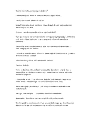 "Bueno, bien hecho, como se espera de Shiro!"
Confirmando que el estado de ánimo de Shiro fue un poco mejor ....
"Jibril, ¿cómo son sus habilidades físicas?"
Sora y Shiro seguían siendo los mismos incluso después de venir aquí, quedarse sin
aliento después de correr.
Entonces, ¿qué clase de cambio hicieron experiencia Jibril?
"Para que no pueda usar la magia, se siente como que estoy negando [yo], limitándose
a mis límites físicos. Realmente, es un inconveniente tal que mi cuerpo físico
solamente."
¿Por qué fue un inconveniente si podía saltar entre las paredes de los edificios .....
pero, Sora preguntó con cuidado:
"Tú lo has dicho antes, que los licántropos podían superar sus límites físicos. ¿Cuál es la
diferencia entre eso y los de?"
"Aunque es desagradable, pero que debe ser correcto."
Pero sólo, Jibril dijo:
"Como he discutido antes, los licántropos se utiliza [Devastation Sangre], si eso se
puede reflejar en este juego - entonces voy a prevalecer en un instante, así que es
mejor estar preparado."
- [Devastation Blood] ..... Los licántropos tienen las capacidades para superar sus
límites físicos, y esto daría lugar a su fuerza se multiplica varias veces.
Si esto era un juego preparado por los licántropos, entonces esta capacidad era
ciertamente allí.
"El Flügel, los licántropos ...... Este mundo es demasiado exagerado."
Sora suspiró -, sin embargo, que han recogido la inteligencia necesaria.
"En otras palabras, en este espacio virtual que prohíbe la magia, que tienen la ventaja
abrumadora en que este juego apoyándose en los [aspectos físicos] - esto es
 