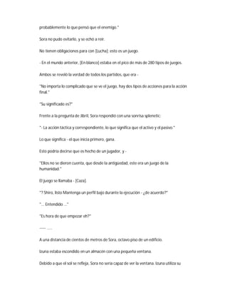 probablemente lo que pensó que el enemigo."
Sora no pudo evitarlo, y se echó a reír.
No tienen obligaciones para con [Lucha]; esto es un juego.
- En el mundo anterior, [En blanco] estaba en el pico de más de 280 tipos de juegos.
Ambos se reveló la verdad de todos los partidos, que era -
"No importa lo complicado que se ve el juego, hay dos tipos de acciones para la acción
final."
"Su significado es?"
Frente a la pregunta de Jibril, Sora respondió con una sonrisa splenetic:
"- La acción táctica y correspondiente, lo que significa que el activo y el pasivo."
Lo que significa - el que inicia primero, gana.
Esto podría decirse que es hecho de un jugador, y -
"Ellos no se dieron cuenta, que desde la antigüedad, este era un juego de la
humanidad."
El juego se llamaba - [Caza].
"? Shiro, listo Mantenga un perfil bajo durante la ejecución - ¿de acuerdo?"
"... Entendido ..."
"Es hora de que empezar eh?"
----- .....
A una distancia de cientos de metros de Sora, octavo piso de un edificio.
Izuna estaba escondido en un almacén con una pequeña ventana.
Debido a que el sol se refleja, Sora no sería capaz de ver la ventana. Izuna utiliza su
 