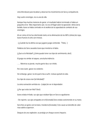 vista Werebeast para localizar y observar los movimientos de Sora y compañía de.
Hay cuatro enemigos, no es una de ella.
Aunque hay muchas maneras de ganar, el resultado habría terminado si había un
pequeño error. Más importante aún, no era el Flügel sobre la oposición. Antes de la
batalla, Izuna se había centrado en el análisis de la capacidad de combate de sus
enemigos.
Al ver cómo el trío fue divirtiendo tanto en la eliminación de los NPCs (niñas) de ropa,
Izuna frunció el ceño con tristeza.
- [¿Cuándo fue la última vez que jugaste juegos sintiendo 「feliz」]
Palabras de Sora causados Izuna que morderse el labio.
(¿Qué es la felicidad? ¿Cómo puedo tener ese tipo de sentimiento, des!)
El juego era similar al saqueo, una lucha indirecta.
...... Mientras se pierde, mucha gente iba a ser infeliz.
Por esta razón, ganar era evidente.
Sin embargo, ganar, la otra parte iba a sufrir, incluso quitarle la vida.
Ese tipo de cosas eran [la felicidad]?
La única sensación sentida era - [culpa] de ser el depredador.
(¿Por qué estás tan feliz? Des!)
Izuna estaba irritado, sus ojos que estaban fijos en Sora se agudizaron.
- De repente, sus ojos atrapados en el [Granada] Sora estaba sosteniendo en su mano.
Sora hizo un gesto con la mano, tirando la [Granada]. Esto causó un destello de color
rosa súbita a aparecer.
Después de una explosión, se produjo un choque severo impacto.
 