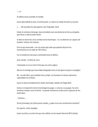"---!?"
El edificio Izuna escondió en tembló.
Izuna saltó debido al susto. A continuación, se colocó en estado de alerta y escuchó.
(....... Mi escondite fue descubierto, des? Imposible, des!)
Desde el comienzo del juego, Izuna inmediato sacó una distancia de Sora y compañía
para llevar a cabo la observación.
Si ellos no tienen los cinco sentidos de los licántropos - no, no deberían ser capaces de
localizar, incluso si lo tuvieran.
Pero lo que Izuna oído - con sus orejas tipo radar que podrían discernir los
movimientos en un radio de 100 metros.
Fue el sonido de unos pasos caminando hacia el edificio.
(Este sonido - es Shiro de, des.)
Caminando en en un cierto ritmo que era corto y ligero.
Ella era el enemigo que Izuna había designado como el más [para no poner en peligro].
No - no sólo Shiro, pero también Sora y Steph. Los humanos no tienen suficientes
capacidades de combate.
Izuna no atacó inmediatamente desde el principio, debido a la Flügel Jibril.
Incluso si el oponente tiene la tecnología de juegos, o conocía a sus juegos, los seres
humanos siempre sería el mismo - no puede mantenerse al día con la respuesta de los
licántropos.
- Entonces ....
De las [Granada] y los [Close pasos sonido], ¿cuáles eran esos sentimientos extraños?
De repente, sintió el peligro.
Izuna escuchó y se enteró de que este edificio era de repente llena de NPCs (niñas).
 