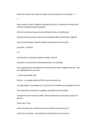 Dentro de todo ese caos, hubo un sonido rítmico de pasos que se acercaban ....?
"-"
Izuna se puso en alerta completa y volteado su kimono, revelando un arma que ella
comenzó señalando la puerta pequeña.
Esta fue la única puerta que conecta al almacén Izuna se escondía pulg
Un poco de abrir la puerta, una enorme cantidad de NPCs (niñas) fueron vagando.
Una vez que los pasos compacto y ligero sonido alcanzó el octavo piso -
De pronto - se detuvo.
(-?)
Izuna levantó sus oídos para captar el sonido, entonces -
Los pasos se incrementaron instantáneamente en la velocidad.
No se suponía que la velocidad de un niño humano de tener cualquier amenaza - ésta
era originalmente el caso, pero -
(- ¿Qué está pasando, des)
Exterior - en el pasillo donde los NPCs errantes (chicas) eran.
Con cada disparo, uno desaparece. Esto provocó un escalofrío por la espalda de Izuna.
Este conjunto de movimientos repetidos, sin dudarlo y la interrupción.
La dispersión de los numerosos NPCs (niñas) sin disminuir la velocidad, los pasos en
general -
(Viene aquí -? Des)
Izuna no lo dudó más, el hecho de que [su escondite fue descubierto] -!
¿Cómo me encuentran - esta pregunta no importaba en este momento.
 