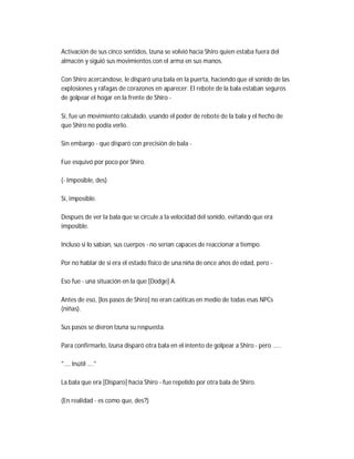 Activación de sus cinco sentidos, Izuna se volvió hacia Shiro quien estaba fuera del
almacén y siguió sus movimientos con el arma en sus manos.
Con Shiro acercándose, le disparó una bala en la puerta, haciendo que el sonido de las
explosiones y ráfagas de corazones en aparecer. El rebote de la bala estaban seguros
de golpear el hogar en la frente de Shiro -
Sí, fue un movimiento calculado, usando el poder de rebote de la bala y el hecho de
que Shiro no podía verlo.
Sin embargo - que disparó con precisión de bala -
Fue esquivó por poco por Shiro.
(- Imposible, des)
Sí, imposible.
Después de ver la bala que se circule a la velocidad del sonido, evitando que era
imposible.
Incluso si lo sabían, sus cuerpos - no serían capaces de reaccionar a tiempo.
Por no hablar de si era el estado físico de una niña de once años de edad, pero -
Eso fue - una situación en la que [Dodge] A.
Antes de eso, [los pasos de Shiro] no eran caóticas en medio de todas esas NPCs
(niñas).
Sus pasos se dieron Izuna su respuesta.
Para confirmarlo, Izuna disparó otra bala en el intento de golpear a Shiro - pero .....
".... Inútil ...."
La bala que era [Disparo] hacia Shiro - fue repelido por otra bala de Shiro.
(En realidad - es como que, des?)
 