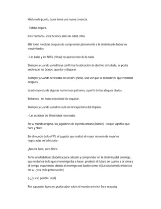 Hasta este punto, Izuna tenía una nueva creencia.
- Estaba segura.
Este humano - esta de once años de edad, niña.
Ella tomó medidas después de comprender plenamente a la dinámica de todos los
movimientos.
- Las balas y los NPCs (niñas) no aparecerían de la nada.
Siempre y cuando usted haya confirmar la ubicación de destino de la bala, se podía
enderezar los brazos, apuntar y disparar.
Siempre y cuando se trataba de un NPC (niña), una vez que se descubren, que vendrían
después.
La observancia de algunas numerosos patrones, a partir de los ataques obvios.
Entonces - no había necesidad de esquivar.
Siempre y cuando usted no está en la trayectoria del disparo.
- Las acciones de Shiro había reservado.
En su mundo original, los jugadores de leyenda urbana [blanco] - lo que significa que
Sora y Shiro.
En el mundo de los FPS, el jugador que realizó el mayor número de muertes
registradas en la historia -
¿No era Sora, pero Shiro.
Tenía una habilidad diabólica para calcular y comprender en la dinámica del enemigo,
que se deriva de lo que el enemigo iba a hacer, predecir el futuro en cuanto a la toma y
el tiempo esquivando, dando al enemigo una ilusión como si [La bala tomó la iniciativa
en su , y es en la persecución].
(- ¿Es eso posible, des!)
Por supuesto, Izuna no podía saber sobre el mundo anterior Sora era pulg
 