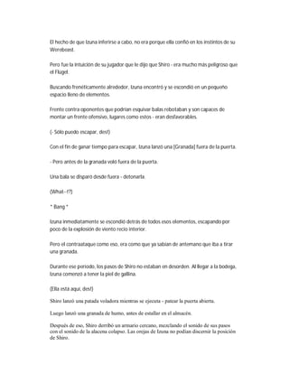 El hecho de que Izuna inferirse a cabo, no era porque ella confió en los instintos de su
Werebeast.
Pero fue la intuición de su jugador que le dijo que Shiro - era mucho más peligroso que
el Flügel.
Buscando frenéticamente alrededor, Izuna encontró y se escondió en un pequeño
espacio lleno de elementos.
Frente contra oponentes que podrían esquivar balas rebotaban y son capaces de
montar un frente ofensivo, lugares como estos - eran desfavorables.
(- Sólo puedo escapar, des!)
Con el fin de ganar tiempo para escapar, Izuna lanzó una [Granada] fuera de la puerta.
- Pero antes de la granada voló fuera de la puerta.
Una bala se disparó desde fuera - detonarla.
(What--!?)
* Bang *
Izuna inmediatamente se escondió detrás de todos esos elementos, escapando por
poco de la explosión de viento recio interior.
Pero el contraataque como eso, era como que ya sabían de antemano que iba a tirar
una granada.
Durante ese período, los pasos de Shiro no estaban en desorden. Al llegar a la bodega,
Izuna comenzó a tener la piel de gallina.
(Ella está aquí, des!)
Shiro lanzó una patada voladora mientras se ejecuta - patear la puerta abierta.
Luego lanzó una granada de humo, antes de estallar en el almacén.
Después de eso, Shiro derribó un armario cercano, mezclando el sonido de sus pasos
con el sonido de la alacena colapso. Las orejas de Izuna no podían discernir la posición
de Shiro.
 