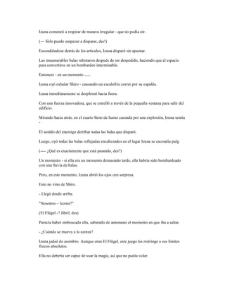 Izuna comenzó a respirar de manera irregular - que no podía oír.
(--- Sólo puedo empezar a disparar, des!)
Escondiéndose detrás de los artículos, Izuna disparó sin apuntar.
Las innumerables balas rebotaron después de ser despedido, haciendo que el espacio
para convertirse en un bombardeo interminable.
Entonces - en un momento ......
Izuna oyó exhalar Shiro - causando un escalofrío correr por su espalda.
Izuna inmediatamente se desplomó hacia fuera.
Con una fuerza innovadora, que se estrelló a través de la pequeña ventana para salir del
edificio.
Mirando hacia atrás, en el cuarto lleno de humo causada por una explosión, Izuna sentía
-
El sonido del enemigo derribar todas las balas que disparó.
Luego, oyó todas las balas reflejadas encabezados en el lugar Izuna se escondía pulg
(---- ¿Qué es exactamente que está pasando, des?)
Un momento - si ella era un momento demasiado tarde, ella habría sido bombardeado
con una lluvia de balas.
Pero, en este momento, Izuna abrió los ojos con sorpresa.
Esto no vino de Shiro.
- Llegó desde arriba.
"Nosotros ~ lcome?"
(El Flügel -? Jibril, des)
Parecía haber emboscado ella, sabiendo de antemano el momento en que iba a saltar.
- ¿Cuándo se mueva a la azotea?
Izuna jadeó de asombro. Aunque eran El Flügel, este juego les restringe a sus límites
físicos absolutos.
Ella no debería ser capaz de usar la magia, así que no podía volar.
 