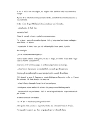 Si ella se movía con sus dos pies, sus propios oídos deberían haber sido capaces de
recoger -
A pesar de la difícil situación que se encontraba, Izuna todavía operaba con calma y
racionalmente.
Se dio cuenta de que Jibril estaba listo para lanzar una [Granada].
(- ¡Una bomba de flash Des)
Izuna concluyó.
Atacar la granada primero resultaría en una explosión.
Por lo tanto - ignorar la granada, disparar Jibril, y luego usar la segunda vuelta para
hacer frente a la bomba!
La repetición de las acciones que ella había elegido, Izuna apretó el gatillo.
Sin embargo -
"¿No es usted demasiado ingenuo?"
Incluso si ellos estaban restringidos por arte de magia, los límites físicos de la Flügel
todavía exceden los licántropos.
En el aire, Jibril torció su cuerpo en las balas disparadas a quemarropa.
La bala le rozó ligeramente la ropa de Jibril, causando que desaparezca.
Entonces, la granada estalló y causó una explosión, seguido de un flash.
Jibril levantó su arma de fuego en un intento de disparar al enemigo oculto en el humo.
Sin embargo, ella abrió los ojos con sorpresa.
La bala le había disparado Izuna - fue el tercer disparo.
Dos disparos fueron hechos - la primera fue para permitir Jibril esquivarlo.
La segunda bala era para atraer a Jibril al lanzar la granada flash, luego contra-atacar
por el flash.
Y la finalidad de la tercera bala -
"Je - eh Ah, se me olvida que no puedo volar?"
Jibril quería batir sus alas de esquivar, pero las alas sólo se moviera en el vacío.
No se puede recuperar, que iba a ser golpeado por la bala en la frente -
 