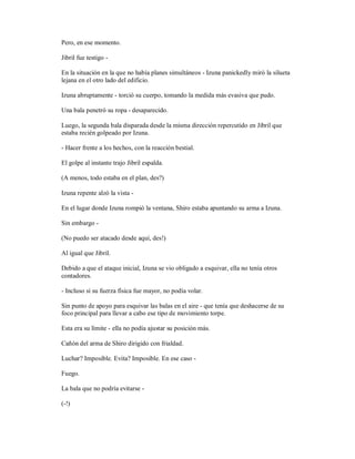 Pero, en ese momento.
Jibril fue testigo -
En la situación en la que no había planes simultáneos - Izuna panickedly miró la silueta
lejana en el otro lado del edificio.
Izuna abruptamente - torció su cuerpo, tomando la medida más evasiva que pudo.
Una bala penetró su ropa - desaparecido.
Luego, la segunda bala disparada desde la misma dirección repercutido en Jibril que
estaba recién golpeado por Izuna.
- Hacer frente a los hechos, con la reacción bestial.
El golpe al instante trajo Jibril espalda.
(A menos, todo estaba en el plan, des?)
Izuna repente alzó la vista -
En el lugar donde Izuna rompió la ventana, Shiro estaba apuntando su arma a Izuna.
Sin embargo -
(No puedo ser atacado desde aquí, des!)
Al igual que Jibril.
Debido a que el ataque inicial, Izuna se vio obligado a esquivar, ella no tenía otros
contadores.
- Incluso si su fuerza física fue mayor, no podía volar.
Sin punto de apoyo para esquivar las balas en el aire - que tenía que deshacerse de su
foco principal para llevar a cabo ese tipo de movimiento torpe.
Esta era su límite - ella no podía ajustar su posición más.
Cañón del arma de Shiro dirigido con frialdad.
Luchar? Imposible. Evita? Imposible. En ese caso -
Fuego.
La bala que no podría evitarse -
(-!)
 