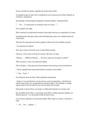 Izuna se mordió los dientes, agitando las manos hacia arriba.
Su segundo juego de ropa volcó a interponerse en la trayectoria de la bala. Penetrar en
el kimono, desapareció.
Sin embargo, la bala dispersos pequeños corazones delante - desapareciendo.
"..... Veo .... La ropa puede ser utilizado como un escudo ....."
No se explicó esta regla.
Shiro murmuró con admiración mientras Izuna logró aterrizar con seguridad en el suelo.
Inmediatamente salta para arriba, ella atornillada lejos como una verdadera bestia de
cuatro patas.
Jibril que fue alcanzado por la bala, golpeó la cabeza del suelo asfaltado primero.
- Un momento de silencio.
Pero, poco a poco se levantó como si nada hubiera pasado.
Entonces, con los ojos en forma de corazón, ella miró a lo lejos.
"Maestro ..... Ohhhh mi Maestro ..... Por favor, deja que me quede a tu lado?"
Jibril comenzó a correr en la planta de asfalto.
Ella se dirigía a - Sora quien fue francotiradores de trescientos metros de distancia.
- Eleven segundos han transcurrido desde el comienzo de la batalla.
"... Fuu ... Fuuu ..."
En el almacén lleno de humo, Shiro jadeando intensamente.
- Incluso si sus movimientos son tan precisos como la maquinaria, y ella hicieron
cálculos que incluso las computadoras no pueden replicar. Sin embargo su cuerpo
seguía siendo el de una niña de once años de edad, niña humana.
Incluyendo su fuerza física, este juego se refleja directamente en su propio auto.
Por no hablar de que Shiro y su hermano eran NEET, estaban exhaustos debido a su
falta de ejercicio - y su devastadora falta de fuerza física.
Con el fin de responder lo más pronto posible, Shiro relajó su cuerpo, y murmuró a
cabo:
".... No .... Fuu .... golpear ..."
 