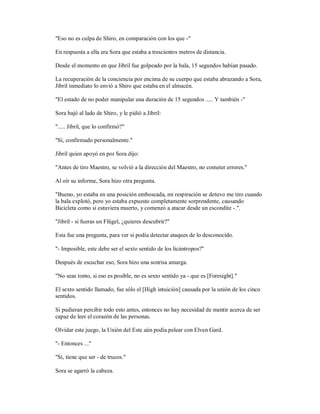 "Eso no es culpa de Shiro, en comparación con los que -"
En respuesta a ella era Sora que estaba a trescientos metros de distancia.
Desde el momento en que Jibril fue golpeado por la bala, 15 segundos habían pasado.
La recuperación de la conciencia por encima de su cuerpo que estaba abrazando a Sora,
Jibril inmediato lo envió a Shiro que estaba en el almacén.
"El estado de no poder manipular una duración de 15 segundos ..... Y también -"
Sora bajó al lado de Shiro, y le pidió a Jibril:
"..... Jibril, que lo confirmó?"
"Sí, confirmado personalmente."
Jibril quien apoyó en por Sora dijo:
"Antes de tiro Maestro, se volvió a la dirección del Maestro, no cometer errores."
Al oír su informe, Sora hizo otra pregunta.
"Bueno, yo estaba en una posición emboscada, mi respiración se detuvo me tiro cuando
la bala explotó, pero yo estaba expuesto completamente sorprendente, causando
Bicicleta como si estuviera muerto, y comenzó a atacar desde un escondite -.".
"Jibril - si fueras un Flügel, ¿quieres descubrir?"
Esta fue una pregunta, para ver si podía detectar ataques de lo desconocido.
"- Imposible, este debe ser el sexto sentido de los licántropos?"
Después de escuchar eso, Sora hizo una sonrisa amarga.
"No seas tonto, si eso es posible, no es sexto sentido ya - que es [Foresight]."
El sexto sentido llamado, fue sólo el [High intuición] causada por la unión de los cinco
sentidos.
Si pudieran percibir todo esto antes, entonces no hay necesidad de mentir acerca de ser
capaz de leer el corazón de las personas.
Olvidar este juego, la Unión del Este aún podía pelear con Elven Gard.
"- Entonces ..."
"Sí, tiene que ser - de trucos."
Sora se agarró la cabeza.
 