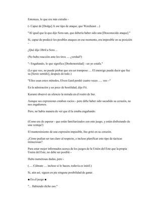 Entonces, lo que era más extraño -
(- Capaz de [Dodge] A ese tipo de ataque, que Werebeast ...)
"Al igual que lo que dijo Sora-san, que debería haber sido una [Desconocido ataque]."
Sí, capaz de predecir los posibles ataques en ese momento, era imposible en su posición
-
¿Qué dijo Jibril a Sora ...
(No hubo reacción ante los tiros .... ¿verdad?)
"- Engañando, lo que significa [Deshonestidad] - un yo estafa."
(Lo que veo, no puede probar que era un tramposo .... El enemigo puede decir que fue
su [Sexto sentido], después de todo.)
"Ellos usan estos métodos, Elven Gard perdió cuatro veces ..... veo ~"
En la admiración y un poco de hostilidad, dijo Fii.
Kurami observó en silencio la mirada en el rostro de Ino.
Aunque sus expresiones estaban vacíos - pero debe haber sido sacudido su corazón, no
nos engañemos.
Pero, no había manera de ver que él la estaba engañando.
(Como era de esperar - que están familiarizados con este juego, y están disfrutando de
una ventaja!)
El mantenimiento de una expresión impasible, Ino gritó en su corazón.
¿Cómo podían ser tan claro al respecto, e incluso planificar este tipo de tácticas
minuciosas?
Para estar mejor informados acerca de los juegos de la Unión del Este que la propia
Unión del Este, no debe ser posible -
Hubo numerosas dudas, pero -
(..... Cálmate .... incluso si lo hacen, todavía es inútil.)
Si, aún así, siguen en pie ninguna posibilidad de ganar.
■ En el juego ■
"... Habiendo dicho eso."
 