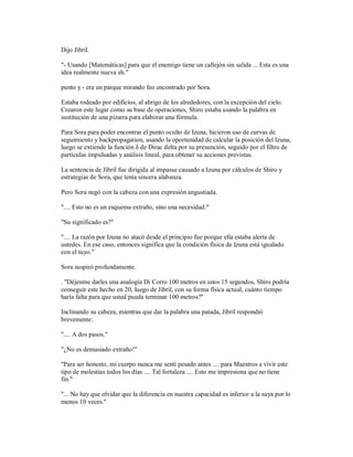 Dijo Jibril.
"- Usando [Matemáticas] para que el enemigo tiene un callejón sin salida ... Esta es una
idea realmente nueva eh."
punto y - era un parque mirando feo encontrado por Sora.
Estaba rodeado por edificios, al abrigo de los alrededores, con la excepción del cielo.
Crearon este lugar como su base de operaciones, Shiro estaba usando la palabra en
sustitución de una pizarra para elaborar una fórmula.
Para Sora para poder encontrar el punto oculto de Izuna, hicieron uso de curvas de
seguimiento y backpropagation, usando la oportunidad de calcular la posición del Izuna,
luego se extiende la función δ de Dirac delta por su presunción, seguido por el filtro de
partículas impulsadas y análisis lineal, para obtener su acciones previstas.
La sentencia de Jibril fue dirigida al impasse causado a Izuna por cálculos de Shiro y
estrategias de Sora, que tenía sincera alabanza.
Pero Sora negó con la cabeza con una expresión angustiada.
".... Esto no es un esquema extraño, sino una necesidad."
"Su significado es?"
".... La razón por Izuna no atacó desde el principio fue porque ella estaba alerta de
ustedes. En ese caso, entonces significa que la condición física de Izuna está igualado
con el tuyo."
Sora suspiró profundamente.
. "Déjenme darles una analogía Di Corro 100 metros en unos 15 segundos, Shiro podría
conseguir este hecho en 20, luego de Jibril, con su forma física actual, cuánto tiempo
haría falta para que usted pueda terminar 100 metros?"
Inclinando su cabeza, mientras que dar la palabra una patada, Jibril respondió
brevemente:
".... A dos pasos."
"¿No es demasiado extraño!"
"Para ser honesto, mi cuerpo nunca me sentí pesado antes .... para Maestros a vivir este
tipo de molestias todos los días .... Tal fortaleza .... Esto me impresiona que no tiene
fin."
"... No hay que olvidar que la diferencia en nuestra capacidad es inferior a la suya por lo
menos 10 veces."
 