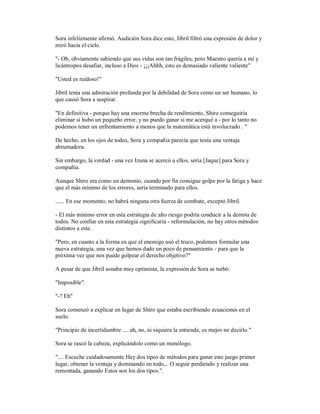 Sora infelizmente afirmó. Audición Sora dice esto, Jibril filtró una expresión de dolor y
miró hacia el cielo.
"- Ob, obviamente sabiendo que sus vidas son tan frágiles, pero Maestro quería a mí y
licántropos desafiar, incluso a Dios - ¡¡¡Ahhh, esto es demasiado valiente valiente"
"Usted es ruidoso!"
Jibril tenía una admiración profunda por la debilidad de Sora como un ser humano, lo
que causó Sora a suspirar.
"En definitiva - porque hay una enorme brecha de rendimiento, Shiro conseguiría
eliminar si hubo un pequeño error, y no puedo ganar si me acerqué a - por lo tanto no
podemos tener un enfrentamiento a menos que la matemática está involucrado . "
De hecho, en los ojos de todos, Sora y compañía parecía que tenía una ventaja
abrumadora.
Sin embargo, la verdad - una vez Izuna se acercó a ellos, sería [Jaque] para Sora y
compañía.
Aunque Shiro era como un demonio, cuando por fin consigue golpe por la fatiga y hace
que el más mínimo de los errores, sería terminado para ellos.
...... En ese momento, no habrá ninguna otra fuerza de combate, excepto Jibril.
- El más mínimo error en esta estrategia de alto riesgo podría conducir a la derrota de
todos. No confiar en esta estrategia significaría - reformulación, no hay otros métodos
distintos a este.
"Pero, en cuanto a la forma en que el enemigo usó el truco, podemos formular una
nueva estrategia, una vez que hemos dado un poco de pensamiento - para que la
próxima vez que nos puede golpear el derecho objetivo?"
A pesar de que Jibril sonaba muy optimista, la expresión de Sora se turbó.
"Imposible".
"-? Eh"
Sora comenzó a explicar en lugar de Shiro que estaba escribiendo ecuaciones en el
suelo.
"Principio de incertidumbre .... ah, no, ni siquiera la entiende, es mejor no decirlo."
Sora se rascó la cabeza, explicándolo como un monólogo.
".... Escuche cuidadosamente Hay dos tipos de métodos para ganar este juego primer
lugar, obtener la ventaja y dominando en todo,.. O seguir perdiendo y realizar una
remontada, ganando Estos son los dos tipos.".
 