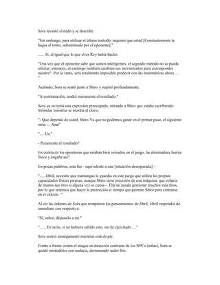 Sora levantó el dedo y se describe.
"Sin embargo, para utilizar el último método, requiere que usted [Constantemente te
hagas el tonto, subestimado por el oponente]."
...... Sí, al igual que lo que el ex Rey había hecho.
"Una vez que el oponente sabe que somos inteligentes, el segundo método no se puede
utilizar, entonces, el enemigo también cambian sus movimientos para corresponder
nuestra". Por lo tanto, será totalmente imposible predecir con las matemáticas ahora ....
"
Acabado, Sora se sentó junto a Shiro y respiró profundamente.
"A continuación, tendrá meramente el resultado."
Sora ya no tenía una expresión preocupada, mirando a Shiro que estaba escribiendo
fórmulas mientras se mordía el clavo.
"- Que depende de usted, Shiro Ya que no podemos ganar en el primer paso, el siguiente
sería -.. Azar"
".... Un."
- Puramente el resultado?
En contra de los opositores que estaban bien versados en el juego, ha abrumadora fuerza
física y engaña así?
En pocas palabras, esta fue - equivalente a una [situación desesperada] -
"..... Jibril, necesito que mantengas la guardia en este juego que utiliza las propias
capacidades físicas propias, aunque Shiro tiene precisión de una máquina, que echaría
de menos sus tiros si alguna vez se cansa -. Ella no puede gestionar muchos más tiros,
por lo que tenemos que hacer la protección al tiempo que permite Shiro para centrarse
en el cálculo. "
Al oír las órdenes de Sora que rompieron los pensamientos de Jibril, Jibril respondió de
inmediato con respecto a:
"Sí, señor, déjamelo a mí."
"...... En serio, si yo hubiera sabido esto, me he ejercitado ...."
Sora sonrió amargamente mientras está de pie.
Frente a frente contra el ataque en dirección contraria de los NPCs (niñas), Sora se
quedó mirándolos con audacia, derramando sudor frío.
 